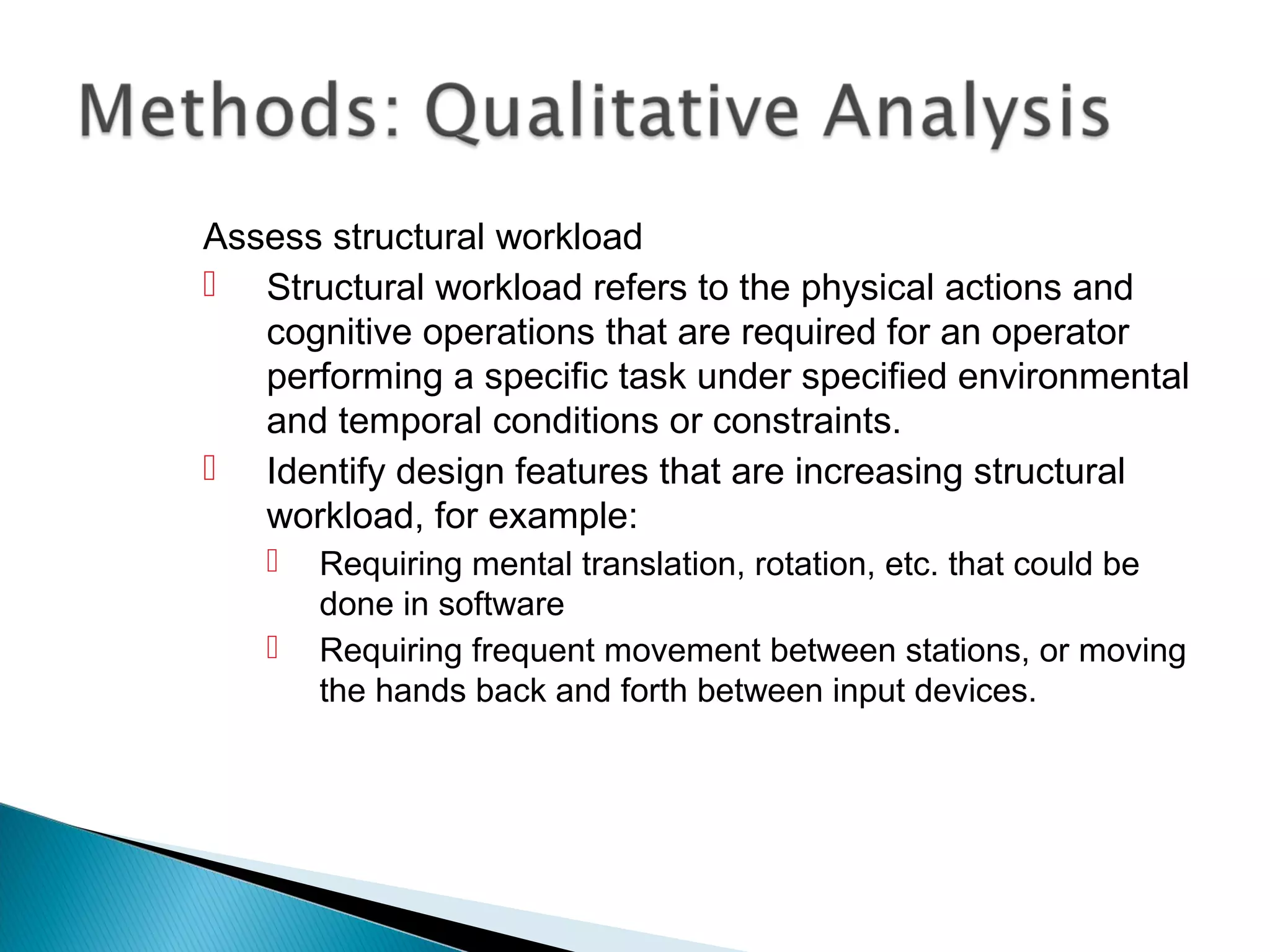 Assess structural workload
 Structural workload refers to the physical actions and
cognitive operations that are required for an operator
performing a specific task under specified environmental
and temporal conditions or constraints.
 Identify design features that are increasing structural
workload, for example:
 Requiring mental translation, rotation, etc. that could be
done in software
 Requiring frequent movement between stations, or moving
the hands back and forth between input devices.
 