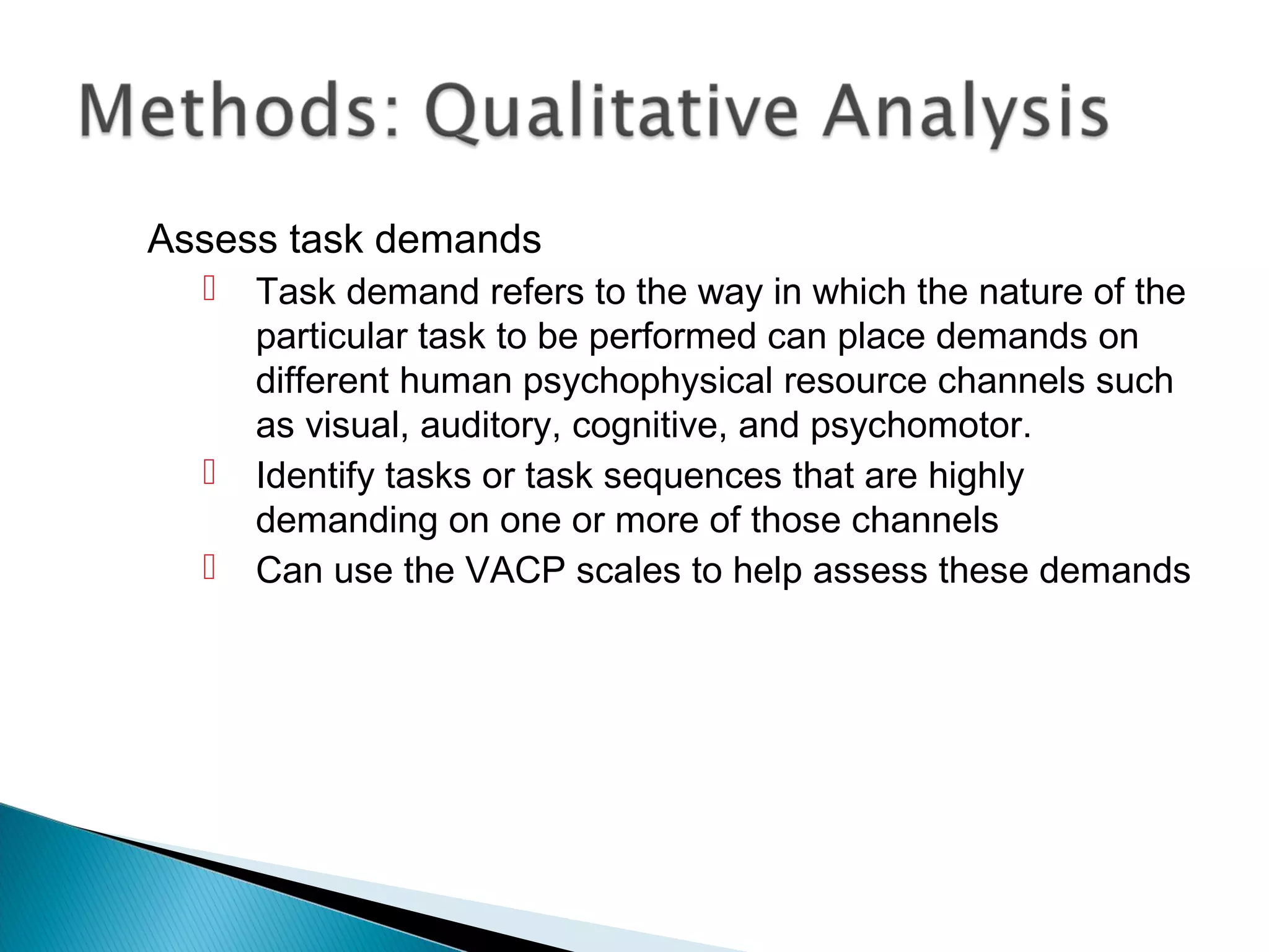 Assess task demands
 Task demand refers to the way in which the nature of the
particular task to be performed can place demands on
different human psychophysical resource channels such
as visual, auditory, cognitive, and psychomotor.
 Identify tasks or task sequences that are highly
demanding on one or more of those channels
 Can use the VACP scales to help assess these demands
 