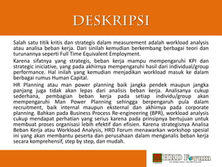 Salah satu titik kritis dan strategis dalam measurement adalah workload analysis
atau analisa beban kerja. Dari sinilah kemudian berkembang berbagai teori dan
turunannya seperti Full Time Equivalent Employment.
Karena sifatnya yang strategis, beban kerja mampu mempengaruhi KPI dan
strategic iniciative, yang pada akhirnya mempengaruhi hasil dari individual/group
performance. Hal inilah yang kemudian menjadikan workload masuk ke dalam
berbagai rumus Human Capital.
HR Planning atau man power planning baik jangka pendek maupun jangka
panjang juga tidak akan lepas dari analisis beban kerja. Analisanya cukup
sederhana, pembagian beban kerja pada setiap individu/group akan
mempengaruhi Man Power Planning sehingga berpengaruh pula dalam
recruitment, baik internal maupun eksternal dan akhirnya pada corporate
planning. Bahkan pada Business Process Re-engineering (BPR), workload analysis
cukup mendapat perhatian yang serius karena pada prinsipnya bertujuan untuk
membuat proses organisasi lebih efektif dan efisien. Karena strategisnya Analisa
Beban Kerja atau Workload Analysis, HRD Forum menawarkan workshop spesial
ini yang akan membantu peserta dan perusahaan dalam menganalis beban kerja
secara komprehensif, step by step, dan mudah.
 