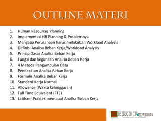 1. Human Resources Planning
2. Implementasi HR Planning & Problemnya
3. Mengapa Perusahaan harus melakukan Workload Analysis
4. Definisi Analisa Beban Kerja/Workload Analysis
5. Prinsip Dasar Analisa Beban Kerja
6. Fungsi dan kegunaan Analisa Beban Kerja
7. 4 Metoda Pengumpulan Data
8. Pendekatan Analisa Beban Kerja
9. Formulir Analisa Beban Kerja
10. Standard Kerja Normal
11. Allowance (Waktu kelonggaran)
12. Full Time Equivalent (FTE)
13. Latihan- Praktek membuat Analisa Beban Kerja
 