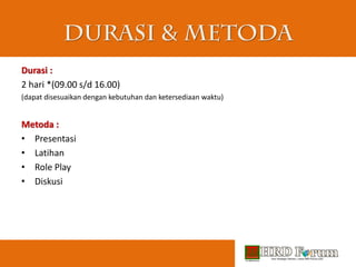 Durasi :
2 hari *(09.00 s/d 16.00)
(dapat disesuaikan dengan kebutuhan dan ketersediaan waktu)
Metoda :
• Presentasi
• Latihan
• Role Play
• Diskusi
 