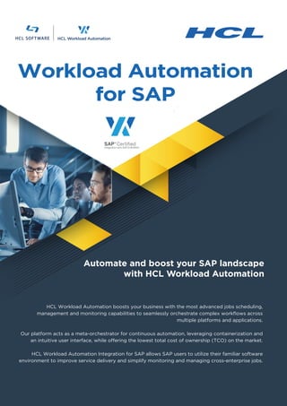 Workload Automation
for SAP
HCL Workload Automation boosts your business with the most advanced jobs scheduling,
management and monitoring capabilities to seamlessly orchestrate complex workflows across
multiple platforms and applications.
Our platform acts as a meta-orchestrator for continuous automation, leveraging containerization and
an intuitive user interface, while offering the lowest total cost of ownership (TCO) on the market.
HCL Workload Automation Integration for SAP allows SAP users to utilize their familiar software
environment to improve service delivery and simplify monitoring and managing cross-enterprise jobs.
Automate and boost your SAP landscape
with HCL Workload Automation
 