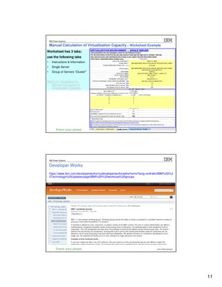 IBM Passport Advantage Software – Sub-capacity Licensing
 IBM Power Systems

 Manual Calculation of Virtualization Capacity - Worksheet Example
Worksheet has 3 tabs;
use the following tabs
   Instructions & Information
   Single Server
   Group of Servers “Cluster”


Web Link: Worksheet for
  Manual Calculation of
  Virtualization Capacity




                                                                                © 2012 IBM Corporation
                                                                                   © 2012 IBM Corporation




                     IBM Passport Advantage Software – Sub-capacity Licensing
 IBM Power Systems


 Developer Works
 https://www.ibm.com/developerworks/mydeveloperworks/wikis/home?lang=en#/wiki/IBM%20i%2
 0Technology%20Updates/page/IBM%20i%20workload%20groups




                                                                                © 2012 IBM Corporation
                                                                                   © 2012 IBM Corporation




                                                                                                            11
 
