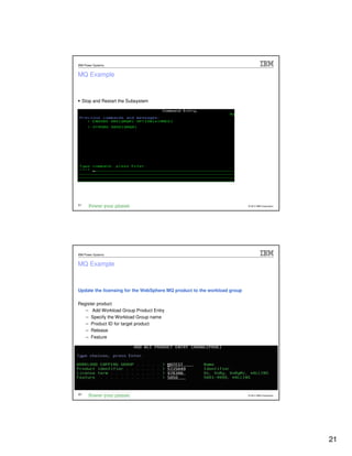 IBM Power Systems


MQ Example



     Stop and Restart the Subsystem




41                                                                        © 2012 IBM Corporation




IBM Power Systems


MQ Example



Update the licensing for the WebSphere MQ product to the workload group

Register product
   – Add Workload Group Product Entry
   – Specify the Workload Group name
   – Product ID for target product
   – Release
   – Feature




42                                                                        © 2012 IBM Corporation




                                                                                                   21
 