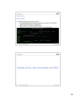 IBM Power Systems


MQ Example
Auditing capability

     If enabled, Multiple audit log entries are created
        – A JS (Job Change) journal entry with the workload group is written to the QAUDJRN
          journal when starting, ending, or changing a job.
        – Adding, updating, and removing workload groups.
        – Adding and removing licensed programs associated with workload groups.




45                                                                                  © 2012 IBM Corporation




IBM Power Systems




 Details of ALL the commands and APIs




46                                                                                  © 2012 IBM Corporation




                                                                                                             23
 