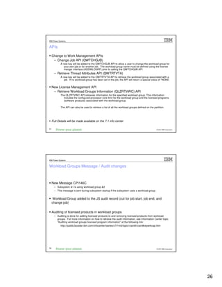IBM Power Systems


APIs

     Change to Work Management APIs
      – Change Job API (QWTCHGJB)
            A new key will be added to the QWTCHGJB API to allow a user to change the workload group for
               your own job or for another job. The workload group name must be defined using the license
               manger interface (ADDWLCGRP) prior to calling the QWTCHGJB API
       – Retrieve Thread Attributes API (QWTRTVTA)
            A new key will be added to the QWTRTVTA API to retrieve the workload group associated with a
               job. If no workload group has been set in the job, the API will return a special value of *NONE.

     New License Management API
      – Retrieve Workload Groups Information (QLZRTVWC) API
            The QLZRTVWC API retrieves information for the specified workload group. This information
              includes the configured processor core limit for the workload group and the licensed programs
              (software products) associated with the workload group.

            The API can also be used to retrieve a list of all the workload groups defined on the partition.




     Full Details will be made available on the 7.1 info center

51                                                                                                   © 2012 IBM Corporation




IBM Power Systems


Workload Groups Message / Audit changes



     New Message CPI146C
       – Subsystem &1 is using workload group &2
       – This message is sent during subsystem startup if the subsystem uses a workload group.


      Workload Group added to the JS audit record (cut for job start, job end, and
     change job)

     Auditing of licensed products in workload groups
       – Auditing is done for adding licensed products to and removing licensed products from workload
         groups. For more information on how to retrieve the audit information, see Information Center topic
         “Auditing workload groups licensed program information” at the following link:
            http://publib.boulder.ibm.com/infocenter/iseries/v7r1m0/topic/rzam8/rzam8keywrkcap.htm




52                                                                                                   © 2012 IBM Corporation




                                                                                                                              26
 