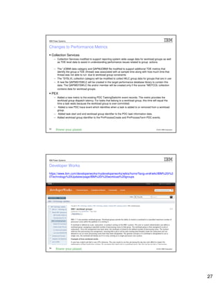 IBM Power Systems


Changes to Performance Metrics
     Collection Services
      – Collection Services modified to support reporting system wide usage data for workload groups as well
        as TDE level data to assist in understanding performance issues related to group actions.

      – The *JOBMI data category and QAPMJOBMI file modified to support additional TDE metrics that
        identify the group a TDE (thread) was associated with at sample time along with how much time that
        thread was not able to run due to workload group constraints
      – The *SYSLVL collection category will be modified to collect WLC group data for groups that are in use
      – A new file QAPMSYSWLC will be created in the target performance database library to contain this
        data. The QAPMSYSWLC file and/or member will be created only if the source *MGTCOL collection
        contains data for workload groups.
     PEX
      – Added a new metric to the existing PDC TaskingSwitchIn event records. The metric provides the
        workload group dispatch latency. For tasks that belong to a workload group, this time will equal the
        time a task waits because the workload group is over-committed.
      – Added a new PDC trace event which identifies when a task is added to or removed from a workload
        group.
      – Added task start and end workload group identifier to the PDC task information data.
      – Added workload group identifier to the PmProcessCreate and PmProcessTerm PDC events.



53                                                                                              © 2012 IBM Corporation




IBM Power Systems


Developer Works
https://www.ibm.com/developerworks/mydeveloperworks/wikis/home?lang=en#/wiki/IBM%20i%2
0Technology%20Updates/page/IBM%20i%20workload%20groups




54                                                                                              © 2012 IBM Corporation




                                                                                                                         27
 