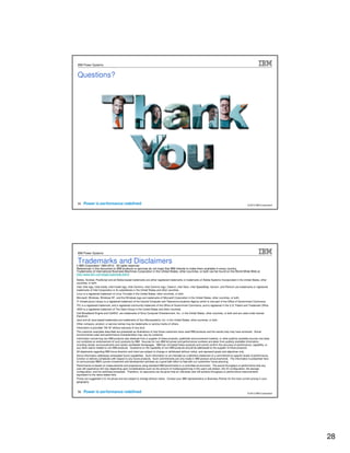 IBM Power Systems


Questions?




 55                                                                                                                                                         © 2012 IBM Corporation




IBM Power Systems


Trademarks and Disclaimers
8 IBM Corporation 1994-2010. All rights reserved.
References in this document to IBM products or services do not imply that IBM intends to make them available in every country.
Trademarks of International Business Machines Corporation in the United States, other countries, or both can be found on the World Wide Web at
http://www.ibm.com/legal/copytrade.shtml.
Adobe, Acrobat, PostScript and all Adobe-based trademarks are either registered trademarks or trademarks of Adobe Systems Incorporated in the United States, other
countries, or both.
Intel, Intel logo, Intel Inside, Intel Inside logo, Intel Centrino, Intel Centrino logo, Celeron, Intel Xeon, Intel SpeedStep, Itanium, and Pentium are trademarks or registered
trademarks of Intel Corporation or its subsidiaries in the United States and other countries.
Linux is a registered trademark of Linus Torvalds in the United States, other countries, or both.
Microsoft, Windows, Windows NT, and the Windows logo are trademarks of Microsoft Corporation in the United States, other countries, or both.
IT Infrastructure Library is a registered trademark of the Central Computer and Telecommunications Agency which is now part of the Office of Government Commerce.
ITIL is a registered trademark, and a registered community trademark of the Office of Government Commerce, and is registered in the U.S. Patent and Trademark Office.
UNIX is a registered trademark of The Open Group in the United States and other countries.
Cell Broadband Engine and Cell/B.E. are trademarks of Sony Computer Entertainment, Inc., in the United States, other countries, or both and are used under license
therefrom.
Java and all Java-based trademarks are trademarks of Sun Microsystems, Inc. in the United States, other countries, or both.
Other company, product, or service names may be trademarks or service marks of others.
Information is provided "AS IS" without warranty of any kind.
The customer examples described are presented as illustrations of how those customers have used IBM products and the results they may have achieved. Actual
environmental costs and performance characteristics may vary by customer.
Information concerning non-IBM products was obtained from a supplier of these products, published announcement material, or other publicly available sources and does
not constitute an endorsement of such products by IBM. Sources for non-IBM list prices and performance numbers are taken from publicly available information,
including vendor announcements and vendor worldwide homepages. IBM has not tested these products and cannot confirm the accuracy of performance, capability, or
any other claims related to non-IBM products. Questions on the capability of non-IBM products should be addressed to the supplier of those products.
All statements regarding IBM future direction and intent are subject to change or withdrawal without notice, and represent goals and objectives only.
Some information addresses anticipated future capabilities. Such information is not intended as a definitive statement of a commitment to specific levels of performance,
function or delivery schedules with respect to any future products. Such commitments are only made in IBM product announcements. The information is presented here
to communicate IBM's current investment and development activities as a good faith effort to help with our customers' future planning.
Performance is based on measurements and projections using standard IBM benchmarks in a controlled environment. The actual throughput or performance that any
user will experience will vary depending upon considerations such as the amount of multiprogramming in the user's job stream, the I/O configuration, the storage
configuration, and the workload processed. Therefore, no assurance can be given that an individual user will achieve throughput or performance improvements
equivalent to the ratios stated here.
Prices are suggested U.S. list prices and are subject to change without notice. Contact your IBM representative or Business Partner for the most current pricing in your
geography.


 56                                                                                                                                                         © 2012 IBM Corporation




                                                                                                                                                                                     28
 