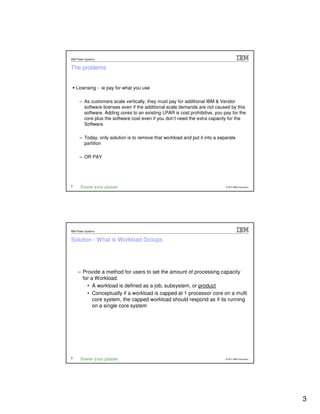 IBM Power Systems


The problems


    Licensing - ie pay for what you use

      – As customers scale vertically, they must pay for additional IBM & Vendor
        software licenses even if the additional scale demands are not caused by this
        software. Adding cores to an existing LPAR is cost prohibitive, you pay for the
        core plus the software cost even if you don’t need the extra capacity for the
        Software.

      – Today, only solution is to remove that workload and put it into a separate
        partition

      – OR PAY




5                                                                            © 2012 IBM Corporation




IBM Power Systems


Solution - What is Workload Groups




     – Provide a method for users to set the amount of processing capacity
       for a Workload.
         • A workload is defined as a job, subsystem, or product
         • Conceptually if a workload is capped at 1 processor core on a multi
            core system, the capped workload should respond as if its running
            on a single core system




6                                                                            © 2012 IBM Corporation




                                                                                                      3
 