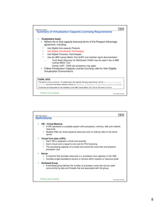 IBM Passport Advantage Software – Sub-capacity Licensing
IBM Power Systems
     Summary of Virtualization Capacity Licensing Requirements

          Customers must:
           Adhere the to Sub-capacity licensing terms of the Passport Advantage
           agreement, including:
           •     Use Eligible Sub-capacity Products
           •     Use Eligible Virtualization Technologies
           •     Use Eligible Processor Technologies
           •     Use the IBM License Metric Tool (ILMT) and maintain report documentation
               −      Tivoli Asset Discovery for Distributed (TADd) may be used in lieu of IBM
                      License Metric Tool
               −      Certain ILMT / TADd use exceptions may apply
               Follow Virtualization Capacity License Counting rules for their Eligible
               Virtualization Environment's


     PLEASE NOTE:
      The above is only a summary. For details about sub-capacity licensing requirements, see the IBM Passport Advantage
     Agreement and other information referred to above, at Passport Advantage Virtualization Capacity website
      Customers are responsible for the installation of the IBM License Metric Tool and for the server it runs on.


15                                                                                                              © 2009 IBM Corporation
                                                                                                                   © 2012 IBM Corporation
                February 7, 2012




                    IBM Passport Advantage Software – Sub-capacity Licensing
IBM Power Systems

Definitions
          VM – Virtual Machine
              A VM represents a complete system with processors, memory, disk and network
              resources
              Multiple VMs can share physical resources and run side by side on the same
              server
          Virtual Core (also vCPU)
               Each VM is assigned a virtual core quantity
               Each virtual core is equal to one core for PVU licensing
               The processing capacity of a virtual core cannot be more than one physical
               processor core
          Server
              A machine that provides resources (i.e. processor core capacity) to the VMs
              Includes single standalone servers or servers within clusters or resource pools
          Workload Group
              A workload group defines the number of processor cores that can be used
              concurrently by jobs and threads that are associated with the group.




16                                                                                                              © 2009 IBM Corporation
                                                                                                                   © 2012 IBM Corporation
                February 7, 2012




                                                                                                                                            8
 
