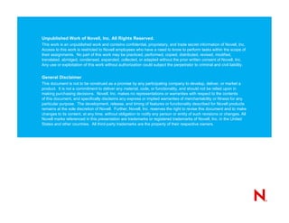 Unpublished Work of Novell, Inc. All Rights Reserved.
This work is an unpublished work and contains confidential, proprietary, and trade secret information of Novell, Inc.
Access to this work is restricted to Novell employees who have a need to know to perform tasks within the scope of
their assignments. No part of this work may be practiced, performed, copied, distributed, revised, modified,
translated, abridged, condensed, expanded, collected, or adapted without the prior written consent of Novell, Inc.
Any use or exploitation of this work without authorization could subject the perpetrator to criminal and civil liability.


General Disclaimer
This document is not to be construed as a promise by any participating company to develop, deliver, or market a
product. It is not a commitment to deliver any material, code, or functionality, and should not be relied upon in
making purchasing decisions. Novell, Inc. makes no representations or warranties with respect to the contents
of this document, and specifically disclaims any express or implied warranties of merchantability or fitness for any
particular purpose. The development, release, and timing of features or functionality described for Novell products
remains at the sole discretion of Novell. Further, Novell, Inc. reserves the right to revise this document and to make
changes to its content, at any time, without obligation to notify any person or entity of such revisions or changes. All
Novell marks referenced in this presentation are trademarks or registered trademarks of Novell, Inc. in the United
States and other countries. All third-party trademarks are the property of their respective owners.
 