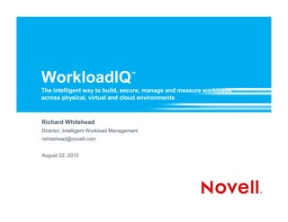 WorkloadIQ                            ™


The intelligent way to build, secure, manage and measure workloads
across physical, virtual and cloud environments



Richard Whitehead
Director, Intelligent Workload Management
rwhitehead@novell.com


August 22, 2010
 