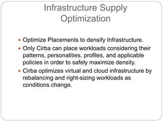 Infrastructure Supply
Optimization
 Optimize Placements to densify Infrastructure.
 Only Cirba can place workloads considering their
patterns, personalities, profiles, and applicable
policies in order to safely maximize density.
 Cirba optimizes virtual and cloud infrastructure by
rebalancing and right-sizing workloads as
conditions change.
 
