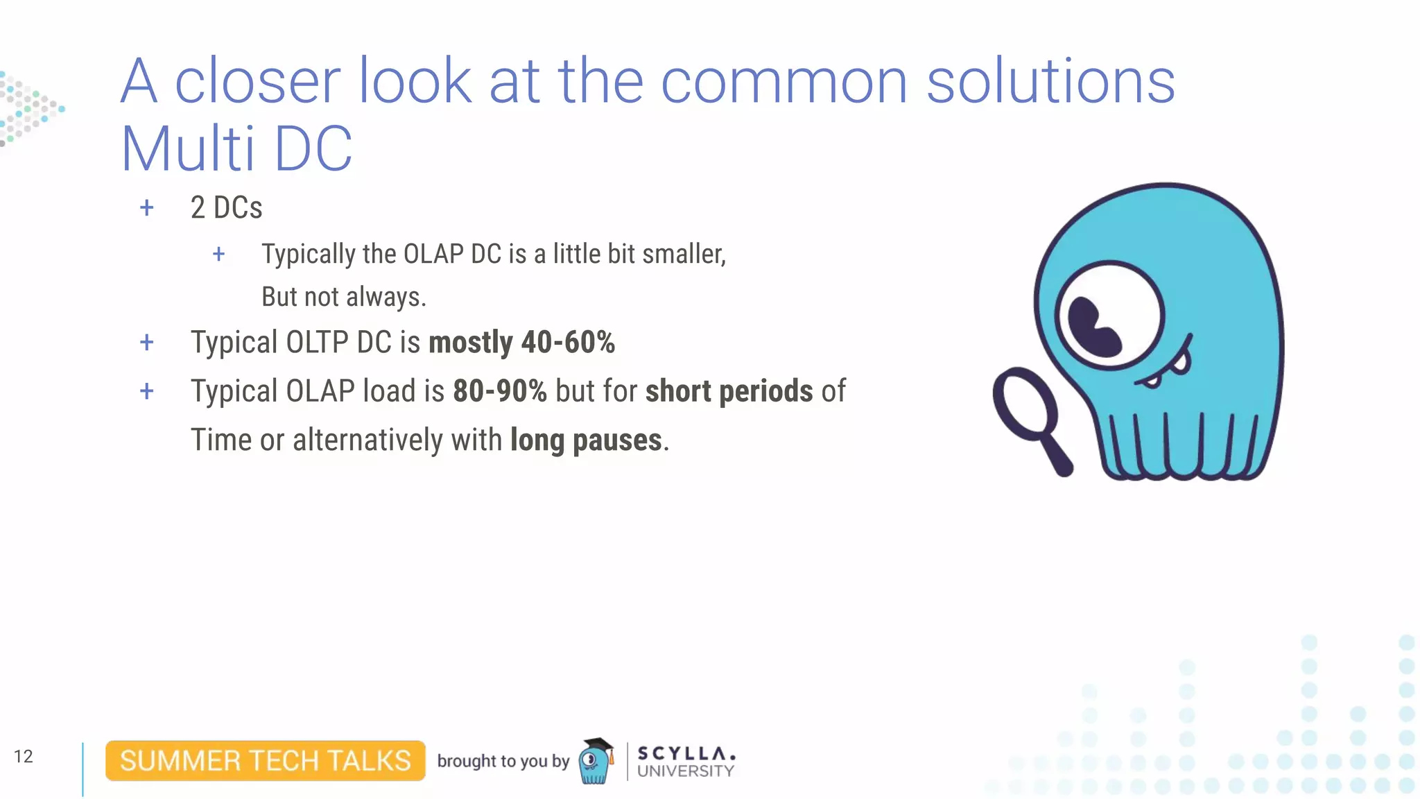 A closer look at the common solutions
Multi DC
12
+ 2 DCs
+ Typically the OLAP DC is a little bit smaller,
But not always.
+ Typical OLTP DC is mostly 40-60%
+ Typical OLAP load is 80-90% but for short periods of
Time or alternatively with long pauses.
 
