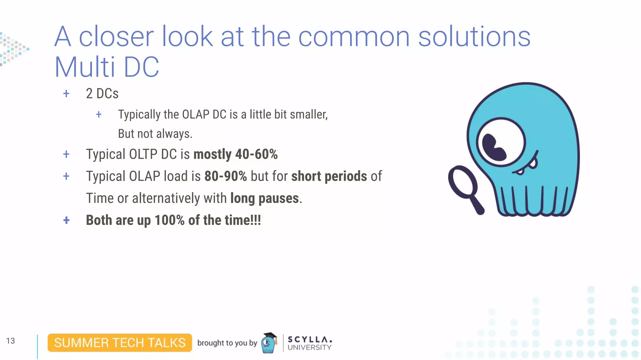 A closer look at the common solutions
Multi DC
13
+ 2 DCs
+ Typically the OLAP DC is a little bit smaller,
But not always.
+ Typical OLTP DC is mostly 40-60%
+ Typical OLAP load is 80-90% but for short periods of
Time or alternatively with long pauses.
+ Both are up 100% of the time!!!
 