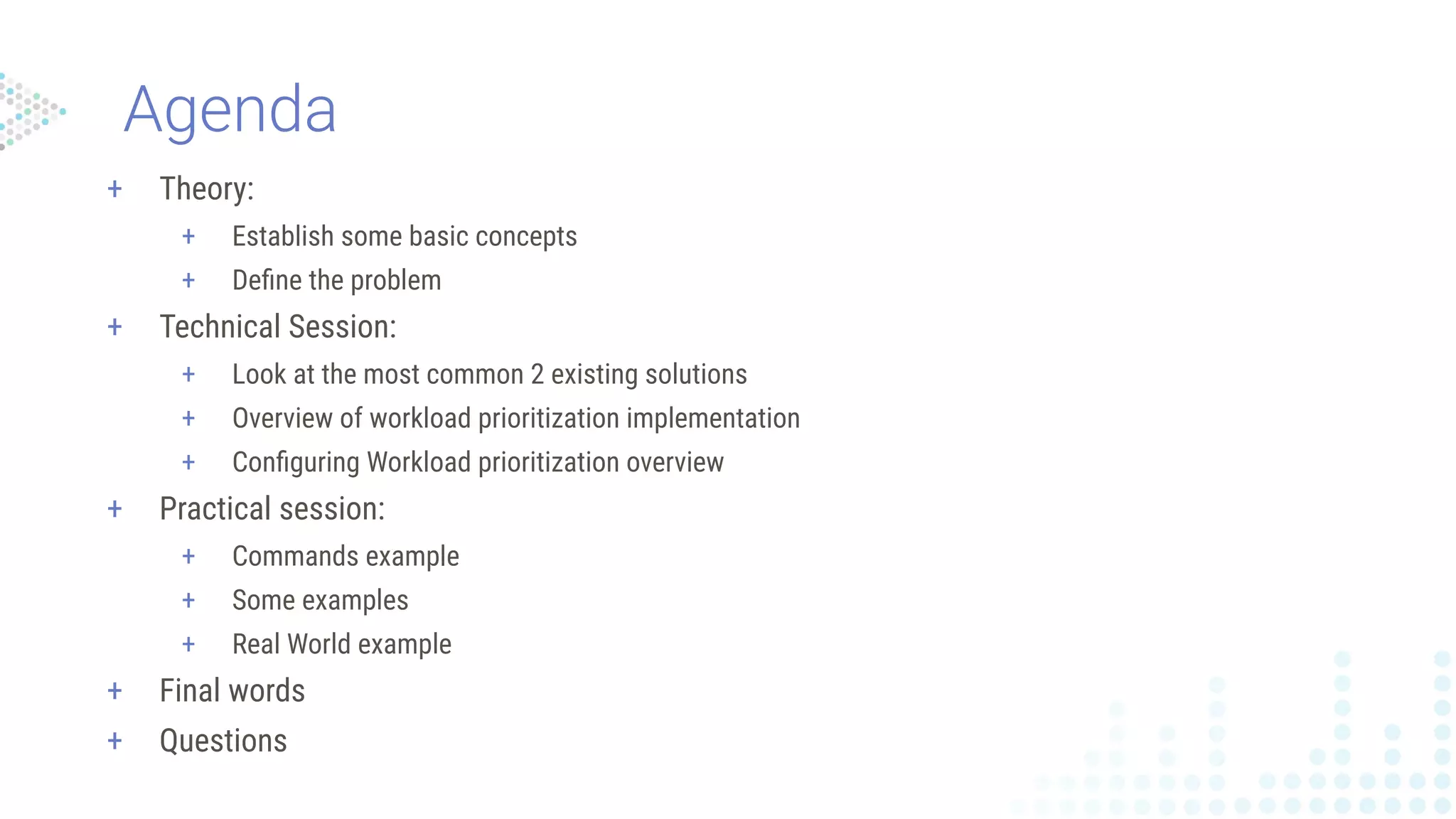 Agenda
+ Theory:
+ Establish some basic concepts
+ Deﬁne the problem
+ Technical Session:
+ Look at the most common 2 existing solutions
+ Overview of workload prioritization implementation
+ Conﬁguring Workload prioritization overview
+ Practical session:
+ Commands example
+ Some examples
+ Real World example
+ Final words
+ Questions
 