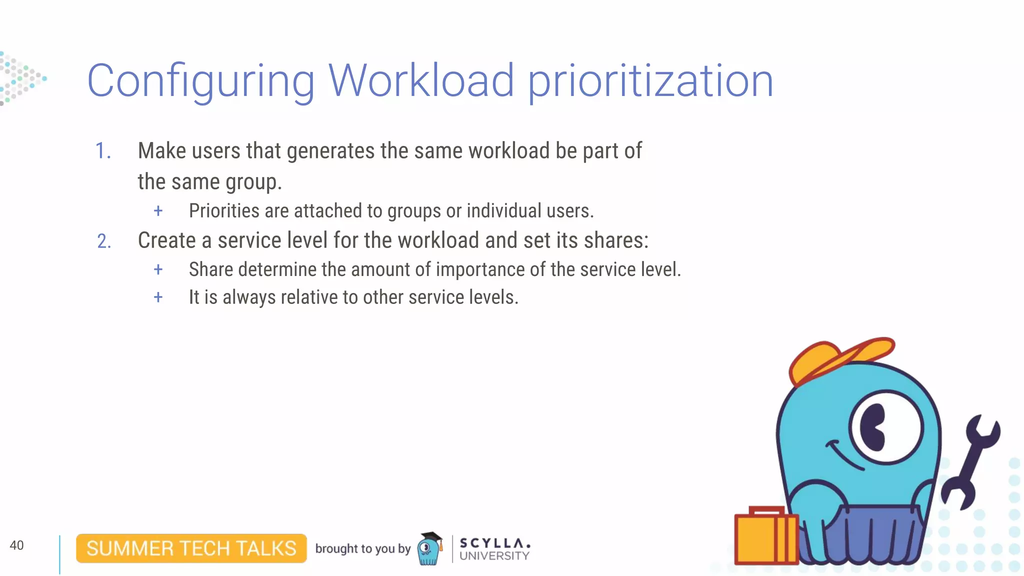 Conﬁguring Workload prioritization
1. Make users that generates the same workload be part of
the same group.
+ Priorities are attached to groups or individual users.
2. Create a service level for the workload and set its shares:
+ Share determine the amount of importance of the service level.
+ It is always relative to other service levels.
40
 