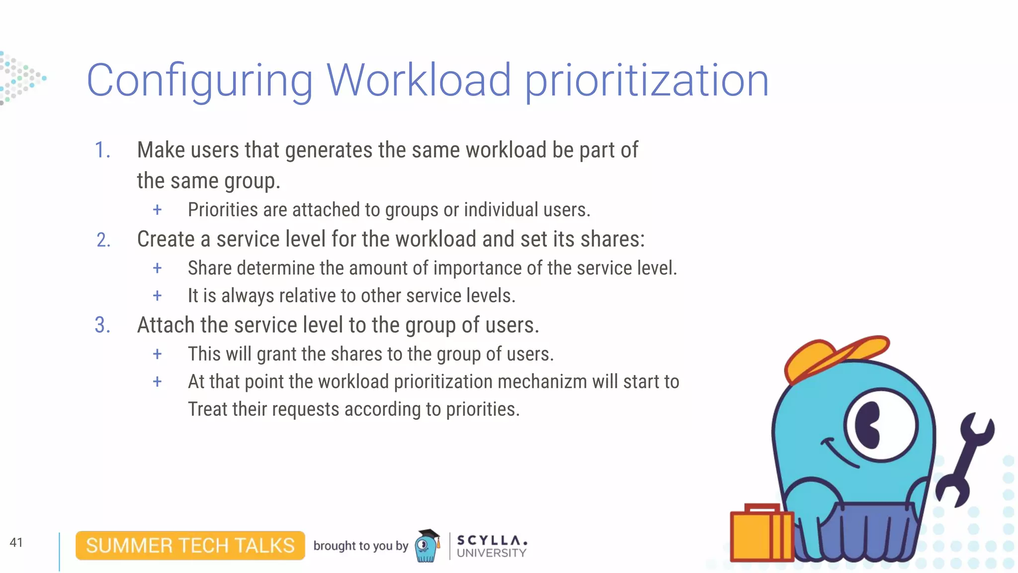 Conﬁguring Workload prioritization
1. Make users that generates the same workload be part of
the same group.
+ Priorities are attached to groups or individual users.
2. Create a service level for the workload and set its shares:
+ Share determine the amount of importance of the service level.
+ It is always relative to other service levels.
3. Attach the service level to the group of users.
+ This will grant the shares to the group of users.
+ At that point the workload prioritization mechanizm will start to
Treat their requests according to priorities.
41
 