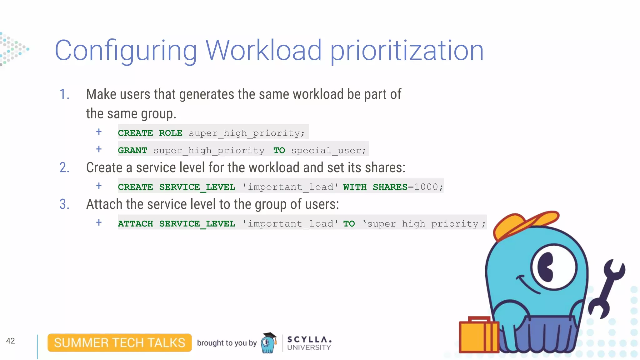 Conﬁguring Workload prioritization
1. Make users that generates the same workload be part of
the same group.
+ CREATE ROLE super_high_priority;
+ GRANT super_high_priority TO special_user;
2. Create a service level for the workload and set its shares:
+ CREATE SERVICE_LEVEL 'important_load' WITH SHARES=1000;
3. Attach the service level to the group of users:
+ ATTACH SERVICE_LEVEL 'important_load' TO ‘super_high_priority ;
42
 