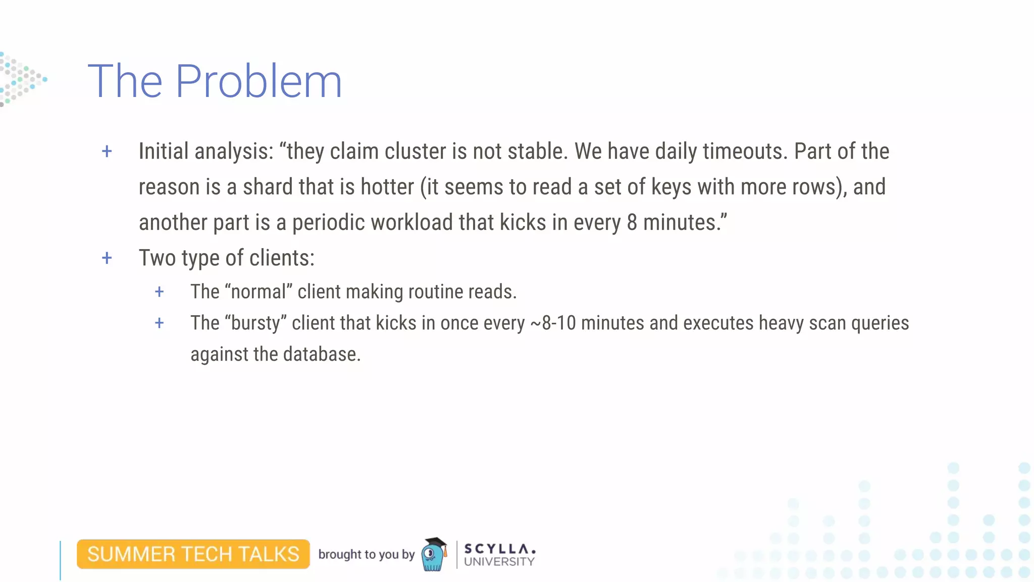 + Initial analysis: “they claim cluster is not stable. We have daily timeouts. Part of the
reason is a shard that is hotter (it seems to read a set of keys with more rows), and
another part is a periodic workload that kicks in every 8 minutes.”
+ Two type of clients:
+ The “normal” client making routine reads.
+ The “bursty” client that kicks in once every ~8-10 minutes and executes heavy scan queries
against the database.
The Problem
 