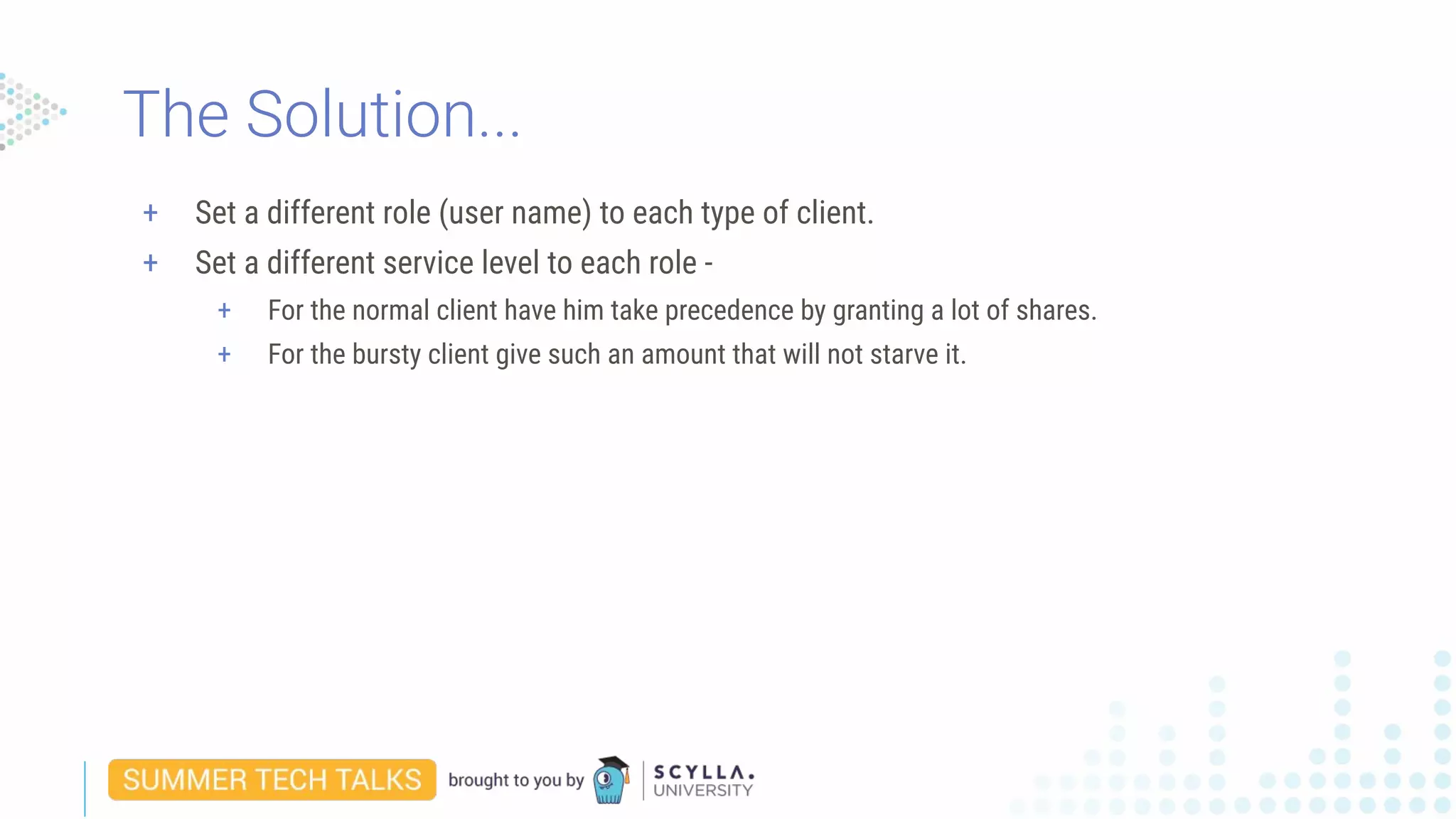 + Set a different role (user name) to each type of client.
+ Set a different service level to each role -
+ For the normal client have him take precedence by granting a lot of shares.
+ For the bursty client give such an amount that will not starve it.
The Solution...
 