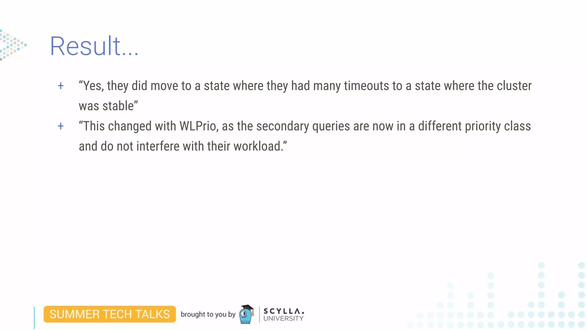 + “Yes, they did move to a state where they had many timeouts to a state where the cluster
was stable”
+ “This changed with WLPrio, as the secondary queries are now in a different priority class
and do not interfere with their workload.”
Result...
 