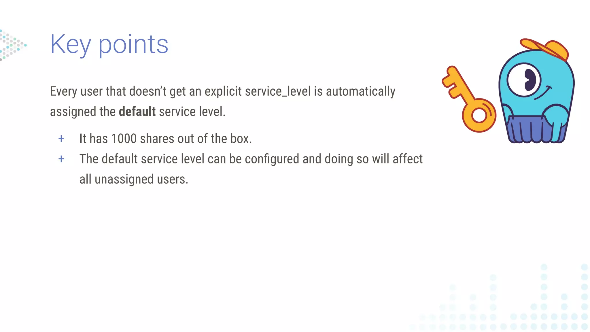 Every user that doesn’t get an explicit service_level is automatically
assigned the default service level.
+ It has 1000 shares out of the box.
+ The default service level can be conﬁgured and doing so will affect
all unassigned users.
Key points
 