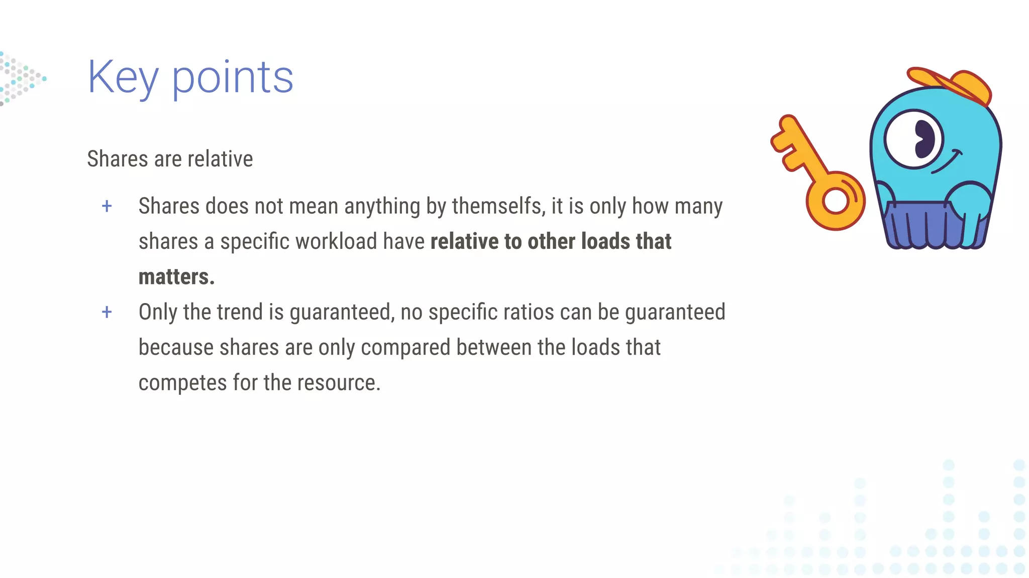 Shares are relative
+ Shares does not mean anything by themselfs, it is only how many
shares a speciﬁc workload have relative to other loads that
matters.
+ Only the trend is guaranteed, no speciﬁc ratios can be guaranteed
because shares are only compared between the loads that
competes for the resource.
Key points
 