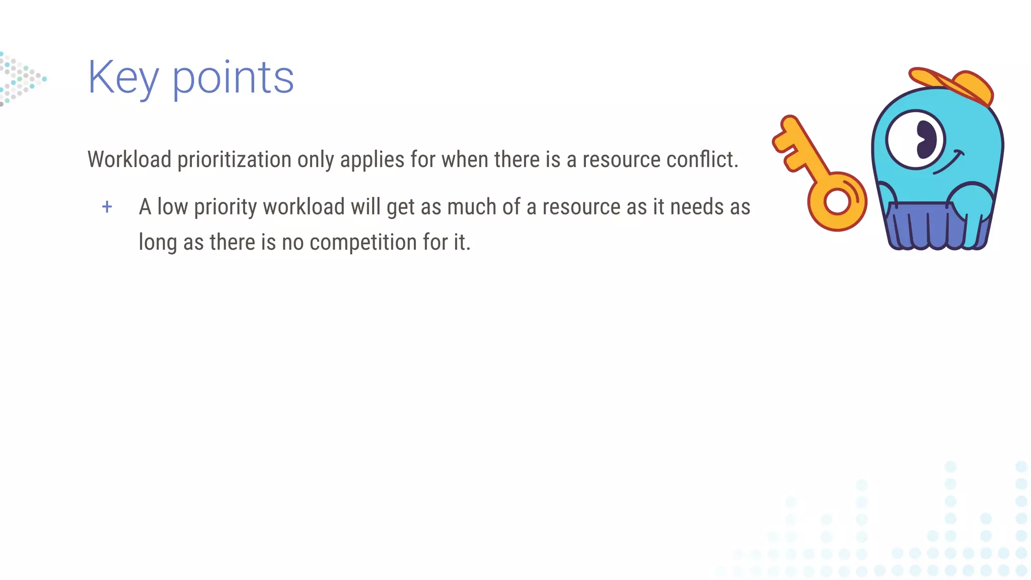 Workload prioritization only applies for when there is a resource conﬂict.
+ A low priority workload will get as much of a resource as it needs as
long as there is no competition for it.
Key points
 