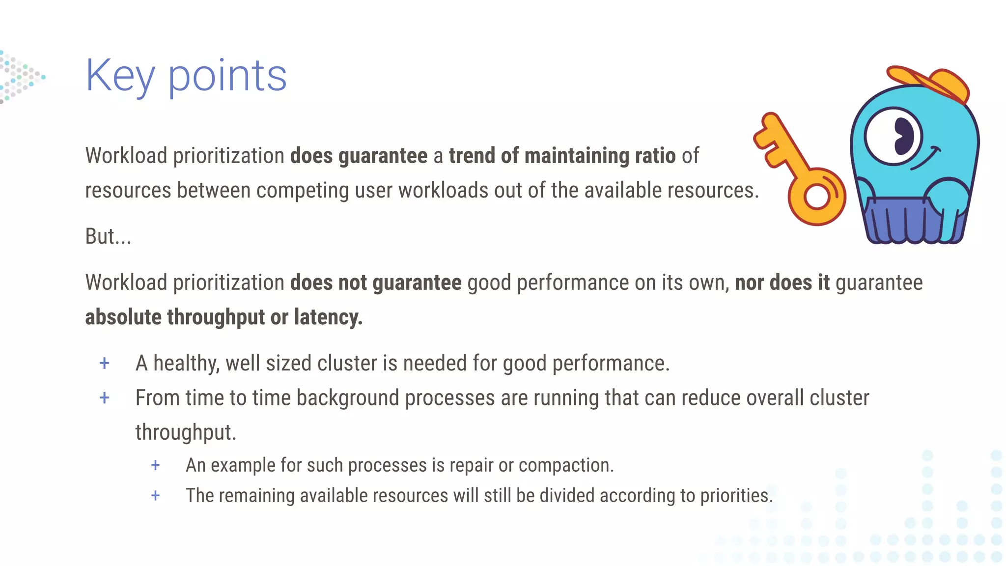 Workload prioritization does guarantee a trend of maintaining ratio of
resources between competing user workloads out of the available resources.
But...
Workload prioritization does not guarantee good performance on its own, nor does it guarantee
absolute throughput or latency.
+ A healthy, well sized cluster is needed for good performance.
+ From time to time background processes are running that can reduce overall cluster
throughput.
+ An example for such processes is repair or compaction.
+ The remaining available resources will still be divided according to priorities.
Key points
 