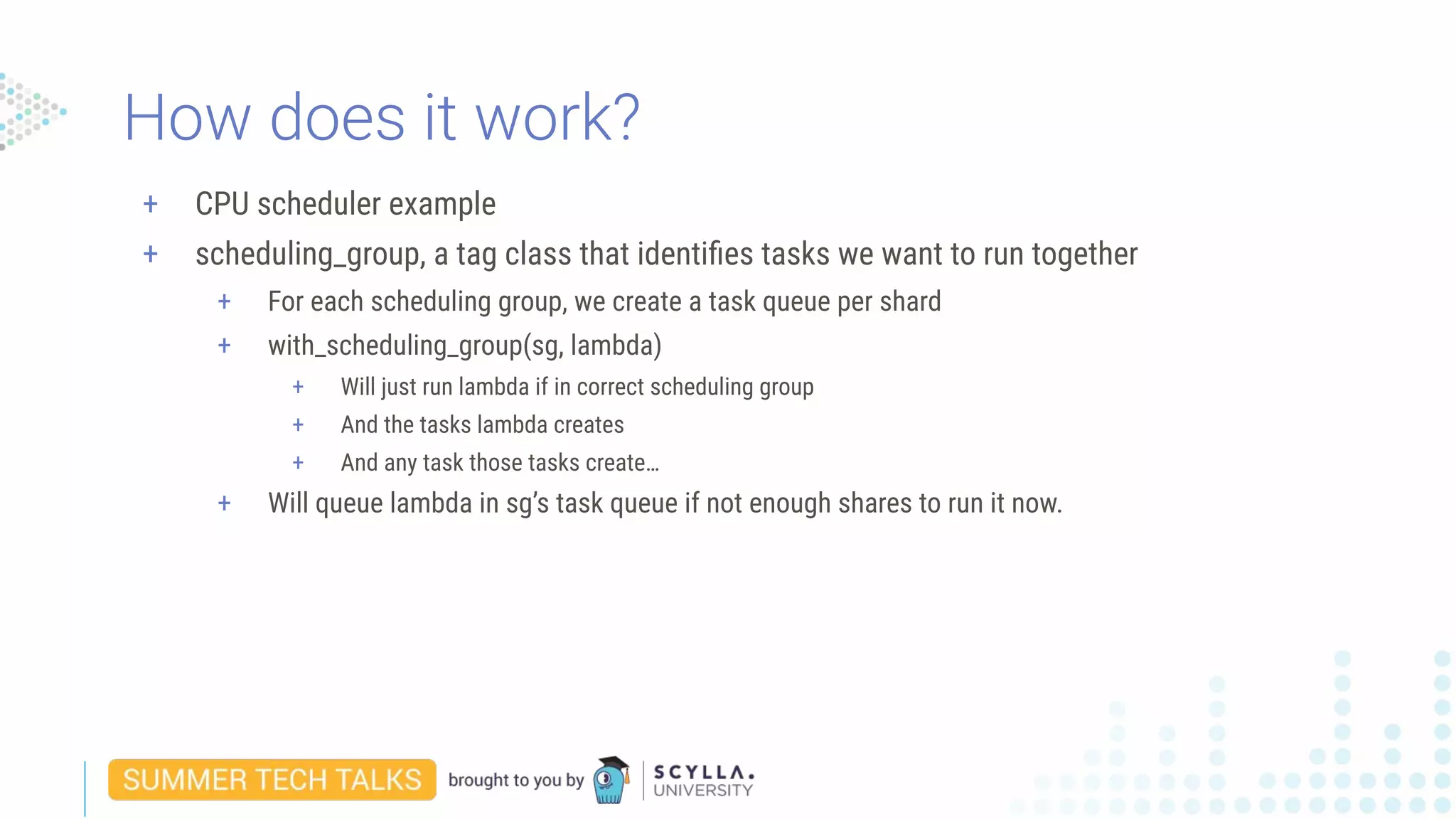 + CPU scheduler example
+ scheduling_group, a tag class that identiﬁes tasks we want to run together
+ For each scheduling group, we create a task queue per shard
+ with_scheduling_group(sg, lambda)
+ Will just run lambda if in correct scheduling group
+ And the tasks lambda creates
+ And any task those tasks create…
+ Will queue lambda in sg’s task queue if not enough shares to run it now.
How does it work?
 