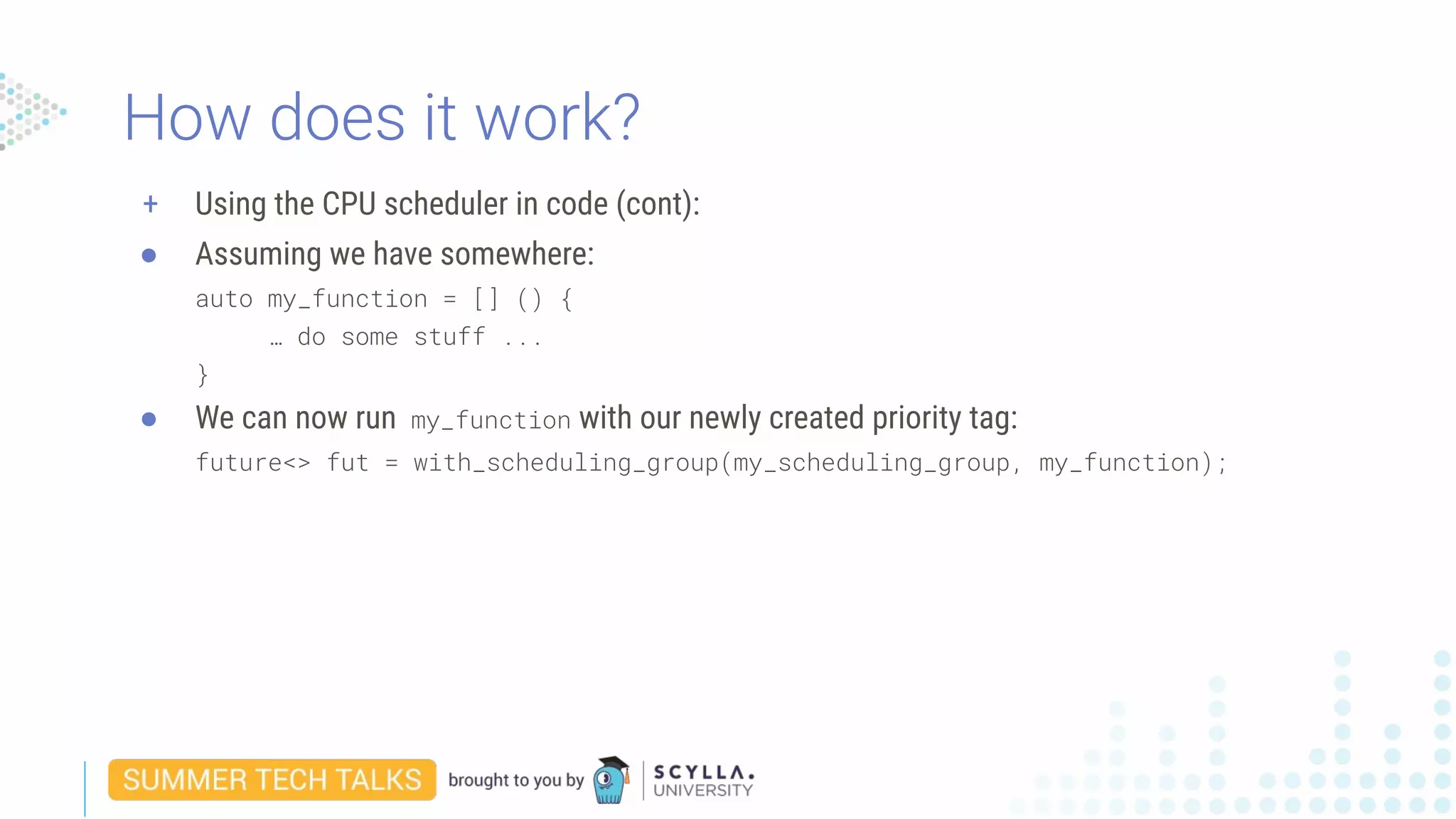 + Using the CPU scheduler in code (cont):
● Assuming we have somewhere:
auto my_function = [] () {
… do some stuff ...
}
● We can now run my_function with our newly created priority tag:
future<> fut = with_scheduling_group(my_scheduling_group, my_function);
How does it work?
 