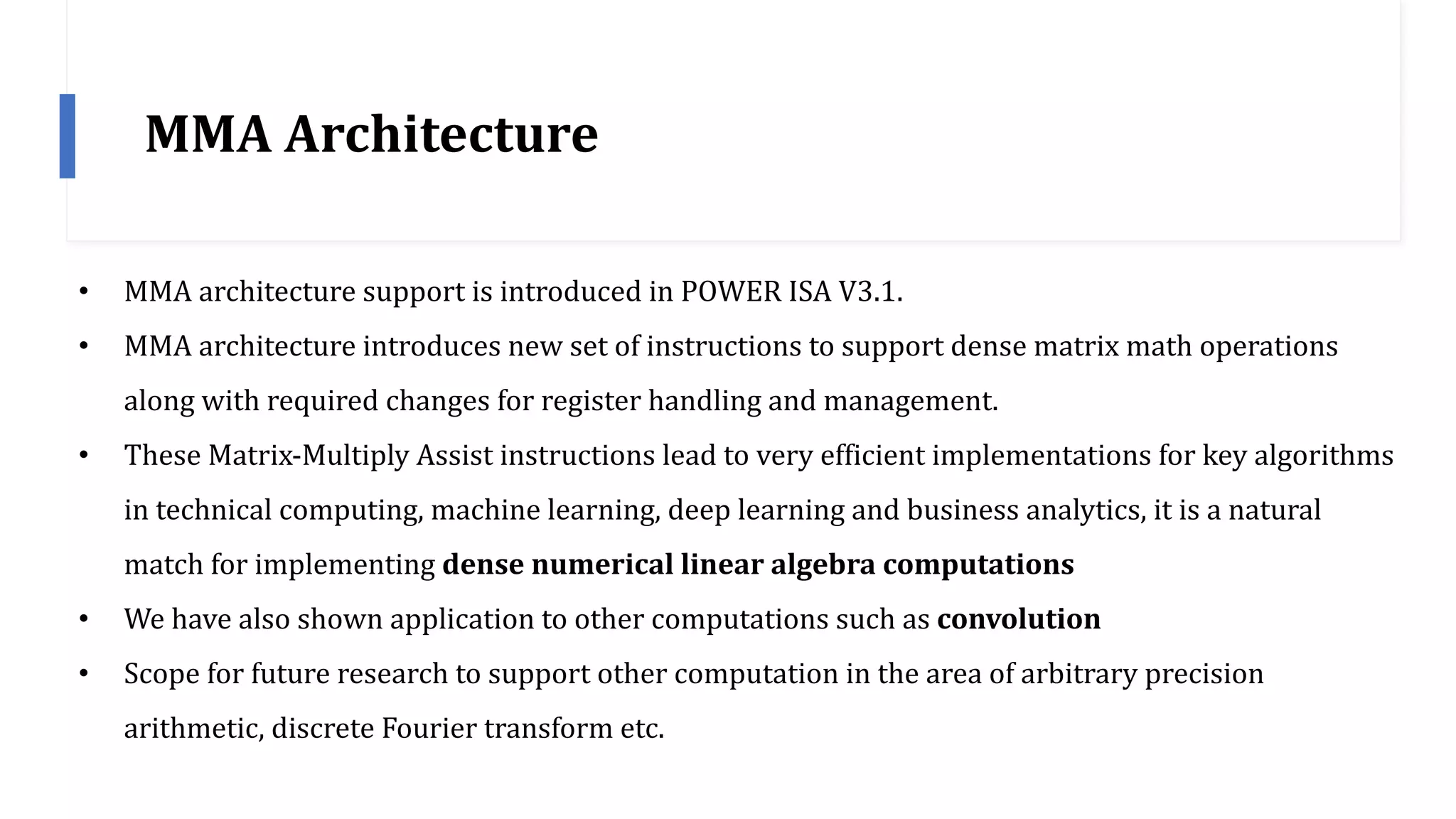 MMA	Architecture
• MMA	architecture	support	is	introduced	in	POWER	ISA	V3.1.
• MMA	architecture	introduces	new	set	of	instructions	to	support	dense	matrix	math	operations	
along	with	required	changes	for	register	handling	and	management.
• These	Matrix-Multiply	Assist	instructions	lead	to	very	efficient	implementations	for	key	algorithms	
in	technical	computing,	machine	learning,	deep	learning	and	business	analytics,	it	is	a	natural	
match	for	implementing	dense	numerical	linear	algebra	computations
• We	have	also	shown	application	to	other	computations	such	as	convolution
• Scope	for	future	research	to	support	other	computation	in	the	area	of	arbitrary	precision	
arithmetic,	discrete	Fourier	transform	etc.
 