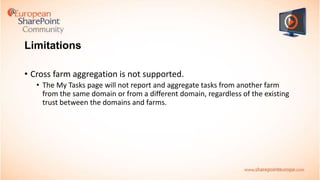 Limitations
• Cross farm aggregation is not supported.
• The My Tasks page will not report and aggregate tasks from another farm
from the same domain or from a different domain, regardless of the existing
trust between the domains and farms.

 