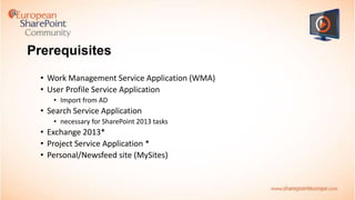 Prerequisites
• Work Management Service Application (WMA)
• User Profile Service Application
• Import from AD

• Search Service Application
• necessary for SharePoint 2013 tasks

• Exchange 2013*
• Project Service Application *
• Personal/Newsfeed site (MySites)

 