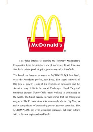 This paper intends to examine the company McDonald's
Corporation from the point of view of marketing. It will focus on
four basic points: product, price, promotion and point of sale.

The brand has become synonymous MCDONALD’S Fast Food,
or as the Americans prefers, Fast Food. The largest network of
this type of power is one of the symbols of capitalism and the
American way of life in the world. Challenged. Hated. Target of
numerous protests. None of this seems to shake its dominance in
the world. The brand became so well known that the prestigious
magazine The Economist uses its main sandwich, the Big Mac, to
make comparisons of purchasing power between countries. The
MCDONALD'S can even disappear someday, but their culture
will be forever implanted worldwide.
 