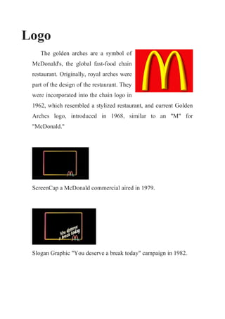 Logo
    The golden arches are a symbol of
 McDonald's, the global fast-food chain
 restaurant. Originally, royal arches were
 part of the design of the restaurant. They
 were incorporated into the chain logo in
 1962, which resembled a stylized restaurant, and current Golden
 Arches logo, introduced in 1968, similar to an "M" for
 "McDonald."




 ScreenCap a McDonald commercial aired in 1979.




 Slogan Graphic "You deserve a break today" campaign in 1982.
 