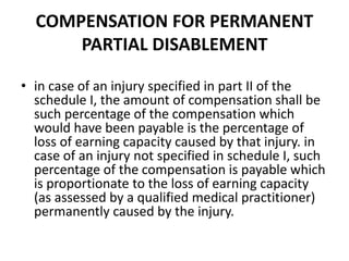 COMPENSATION FOR PERMANENT
PARTIAL DISABLEMENT
• in case of an injury specified in part II of the
schedule I, the amount of compensation shall be
such percentage of the compensation which
would have been payable is the percentage of
loss of earning capacity caused by that injury. in
case of an injury not specified in schedule I, such
percentage of the compensation is payable which
is proportionate to the loss of earning capacity
(as assessed by a qualified medical practitioner)
permanently caused by the injury.
 
