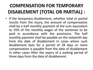 COMPENSATION FOR TEMPORARY
DISABLEMENT (TOTAL OR PARTIAL) :
• If the temporary disablement, whether total or partial
results from the injury, the amount of compensation
shall be a half monthly payment of the sum equivalent
to 25% of the monthly wages of the workman to be
paid in accordance with the provisions. The half
monthly payment shall be payable on the sixteenth day
from the date of disablement In cases where such
disablement lasts for a period of 28 days or more
compensation is payable from the date of disablement
In other cases After the expiry of a waiting period of
three days from the date of disablement.
 