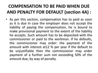 COMPENSATION TO BE PAID WHEN DUE
AND PENALTY FOR DEFAULT (section 4A) :
• As per this section, compensation has to paid as soon
as it is due In case the employer does not accept the
liability of paying the compensation, he is bound to
make provisional payment to the extent of the liability
he accepts. Such amount has to be deposited with the
commissioner or paid to the workman. If he defaults,
the commissioner may order: the payment of the
amount with interest at12 % per year if the default to
be unjustifiable then the commissioner may order
payment of a further sum not exceeding 50% of the
amount due, by way of penalty.
 