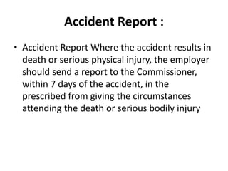 Accident Report :
• Accident Report Where the accident results in
death or serious physical injury, the employer
should send a report to the Commissioner,
within 7 days of the accident, in the
prescribed from giving the circumstances
attending the death or serious bodily injury
 