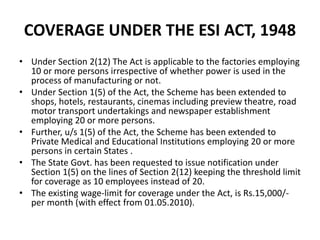 COVERAGE UNDER THE ESI ACT, 1948
• Under Section 2(12) The Act is applicable to the factories employing
10 or more persons irrespective of whether power is used in the
process of manufacturing or not.
• Under Section 1(5) of the Act, the Scheme has been extended to
shops, hotels, restaurants, cinemas including preview theatre, road
motor transport undertakings and newspaper establishment
employing 20 or more persons.
• Further, u/s 1(5) of the Act, the Scheme has been extended to
Private Medical and Educational Institutions employing 20 or more
persons in certain States .
• The State Govt. has been requested to issue notification under
Section 1(5) on the lines of Section 2(12) keeping the threshold limit
for coverage as 10 employees instead of 20.
• The existing wage-limit for coverage under the Act, is Rs.15,000/-
per month (with effect from 01.05.2010).
 
