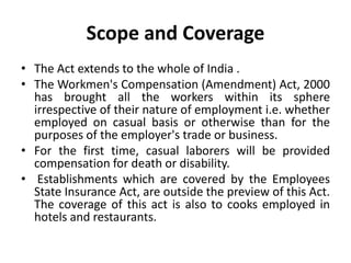Scope and Coverage
• The Act extends to the whole of India .
• The Workmen's Compensation (Amendment) Act, 2000
has brought all the workers within its sphere
irrespective of their nature of employment i.e. whether
employed on casual basis or otherwise than for the
purposes of the employer's trade or business.
• For the first time, casual laborers will be provided
compensation for death or disability.
• Establishments which are covered by the Employees
State Insurance Act, are outside the preview of this Act.
The coverage of this act is also to cooks employed in
hotels and restaurants.
 