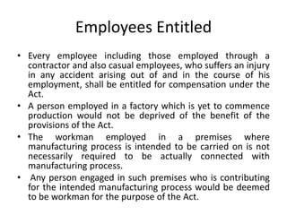 Employees Entitled
• Every employee including those employed through a
contractor and also casual employees, who suffers an injury
in any accident arising out of and in the course of his
employment, shall be entitled for compensation under the
Act.
• A person employed in a factory which is yet to commence
production would not be deprived of the benefit of the
provisions of the Act.
• The workman employed in a premises where
manufacturing process is intended to be carried on is not
necessarily required to be actually connected with
manufacturing process.
• Any person engaged in such premises who is contributing
for the intended manufacturing process would be deemed
to be workman for the purpose of the Act.
 