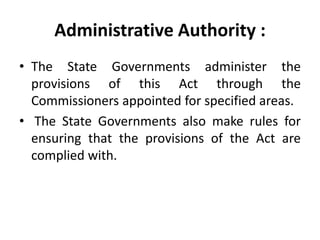 Administrative Authority :
• The State Governments administer the
provisions of this Act through the
Commissioners appointed for specified areas.
• The State Governments also make rules for
ensuring that the provisions of the Act are
complied with.
 