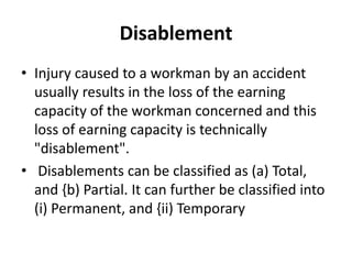 Disablement
• Injury caused to a workman by an accident
usually results in the loss of the earning
capacity of the workman concerned and this
loss of earning capacity is technically
"disablement".
• Disablements can be classified as (a) Total,
and {b) Partial. It can further be classified into
(i) Permanent, and {ii) Temporary
 