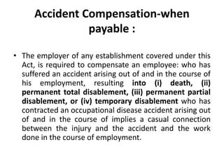 Accident Compensation-when
payable :
• The employer of any establishment covered under this
Act, is required to compensate an employee: who has
suffered an accident arising out of and in the course of
his employment, resulting into (i) death, (ii)
permanent total disablement, (iii) permanent partial
disablement, or (iv) temporary disablement who has
contracted an occupational disease accident arising out
of and in the course of implies a casual connection
between the injury and the accident and the work
done in the course of employment.
 