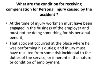 What are the condition for receiving
compensation for Personal Injury caused by the
accident ?
• At the time of injury workman must have been
engaged in the business of the employer and
must not be doing something for his personal
benefit;
• That accident occurred at the place where he
was performing his duties; and Injury must
have resulted from some risk incidental to the
duties of the service, or inherent in the nature
or condition of employment.
 