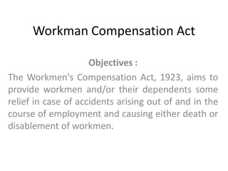 Workman Compensation Act Objectives :  The Workmen's Compensation Act, 1923, aims to provide workmen and/or their dependents some relief in case of accidents arising out of and in the course of employment and causing either death or disablement of workmen.  