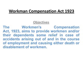 Workman Compensation Act 1923

                 Objectives
The        Workmen's        Compensation
Act, 1923, aims to provide workmen and/or
their dependents some relief in case of
accidents arising out of and in the course
of employment and causing either death or
disablement of workmen.
 